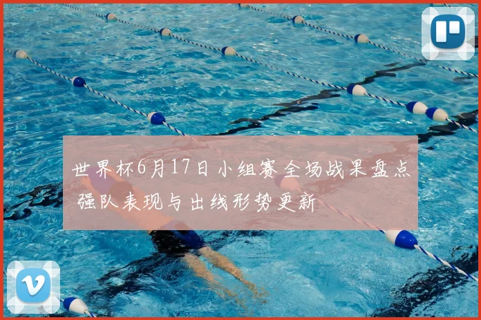 世界杯6月17日小组赛全场战果盘点 强队表现与出线形势更新