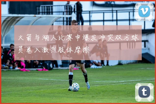 火箭与湖人比赛中爆发冲突双方球员卷入激烈肢体摩擦