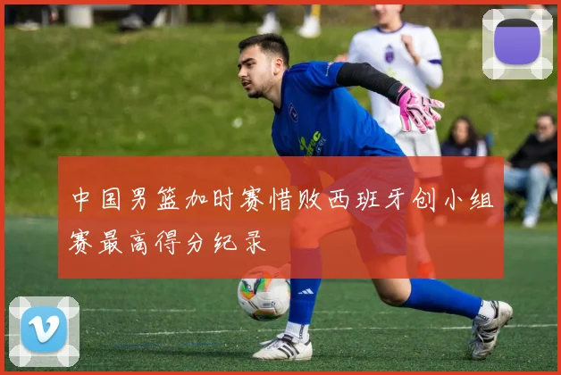 中国男篮加时赛惜败西班牙创小组赛最高得分纪录