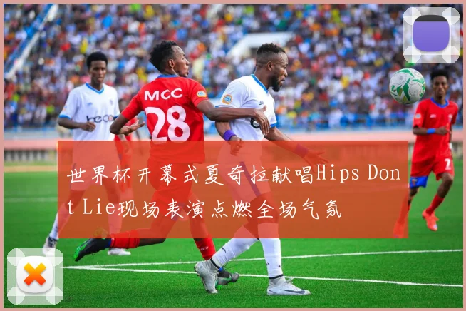 世界杯开幕式夏奇拉献唱Hips Dont Lie现场表演点燃全场气氛