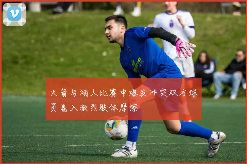 火箭与湖人比赛中爆发冲突双方球员卷入激烈肢体摩擦