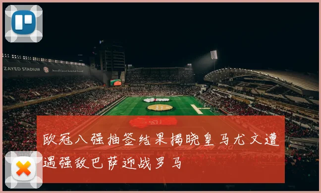 欧冠八强抽签结果揭晓皇马尤文遭遇强敌巴萨迎战罗马