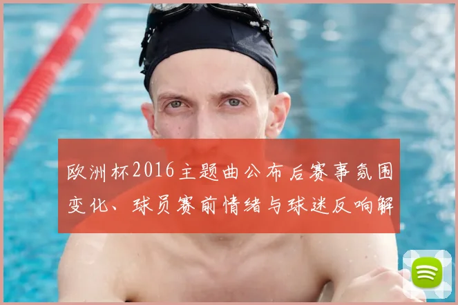 欧洲杯2016主题曲公布后赛事氛围变化、球员赛前情绪与球迷反响解析