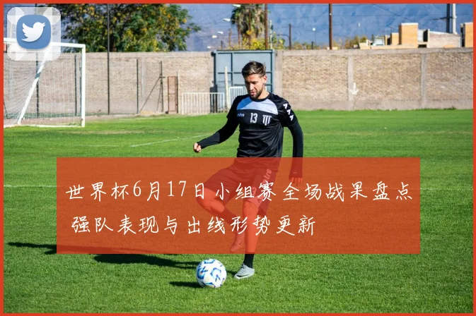 世界杯6月17日小组赛全场战果盘点 强队表现与出线形势更新