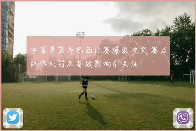 中国男篮与巴西比赛爆发冲突 赛后纪律处罚及备战影响引关注