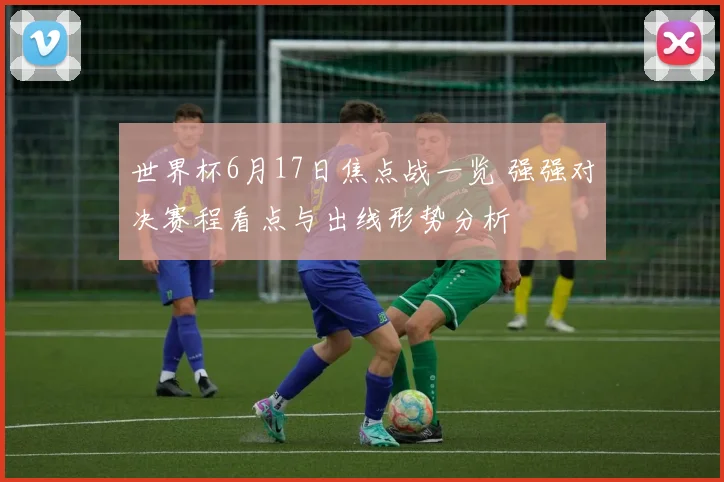 世界杯6月17日焦点战一览 强强对决赛程看点与出线形势分析
