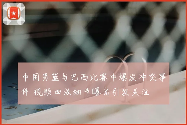 中国男篮与巴西比赛中爆发冲突事件 视频回放细节曝光引发关注