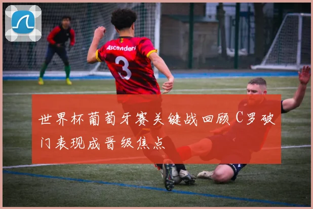 世界杯葡萄牙赛关键战回顾 C罗破门表现成晋级焦点