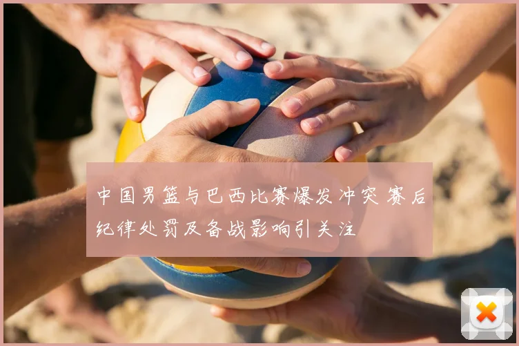 中国男篮与巴西比赛爆发冲突 赛后纪律处罚及备战影响引关注