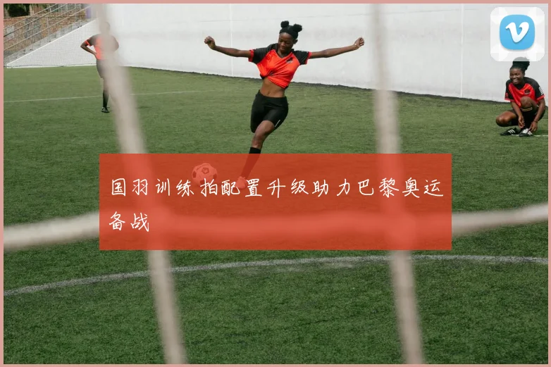 国羽训练拍配置升级助力巴黎奥运备战
