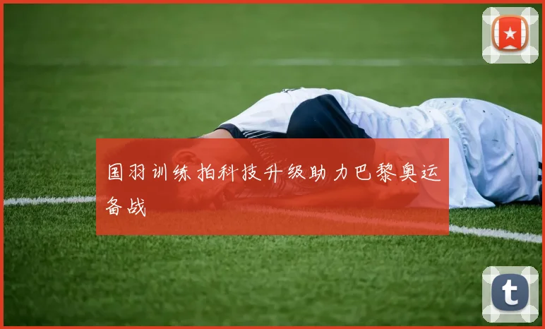 国羽训练拍科技升级助力巴黎奥运备战