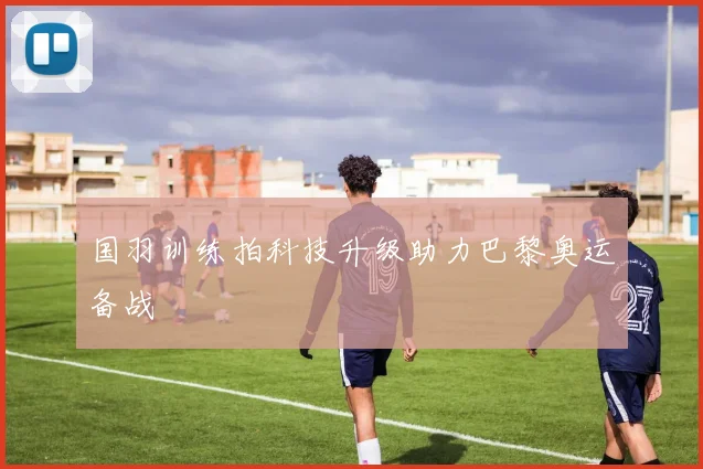 国羽训练拍科技升级助力巴黎奥运备战