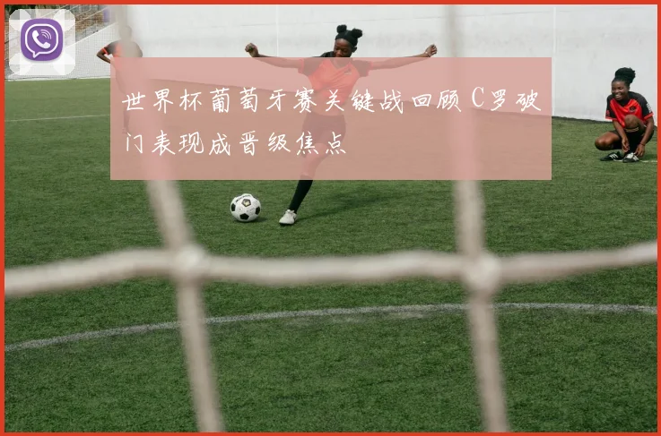 世界杯葡萄牙赛关键战回顾 C罗破门表现成晋级焦点