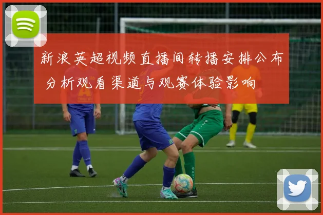 新浪英超视频直播间转播安排公布 分析观看渠道与观赛体验影响