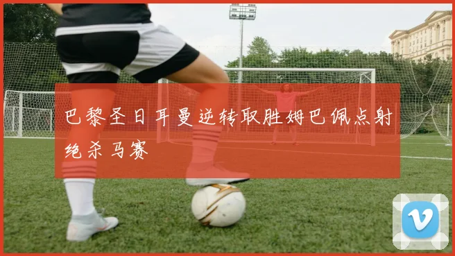 巴黎圣日耳曼逆转取胜姆巴佩点射绝杀马赛