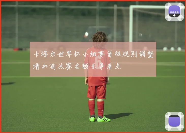 卡塔尔世界杯小组赛晋级规则调整增加淘汰赛名额竞争看点