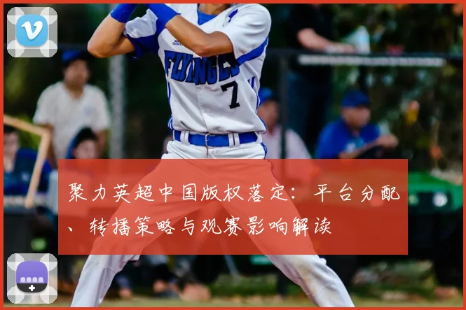 聚力英超中国版权落定:平台分配、转播策略与观赛影响解读