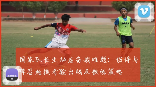 国家队长生劫后备战难题：伤停与阵容轮换考验出线及教练策略