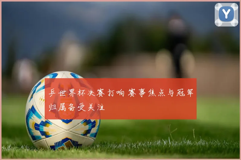 乒世界杯决赛打响 赛事焦点与冠军归属备受关注