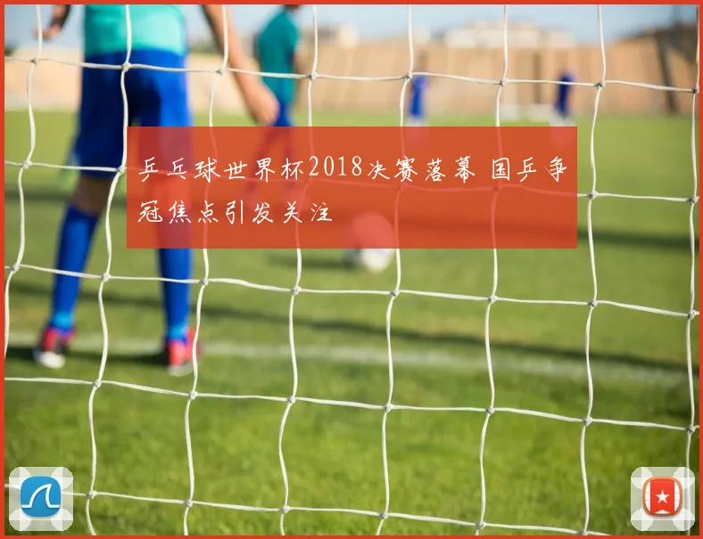 乒乓球世界杯2018决赛落幕 国乒争冠焦点引发关注