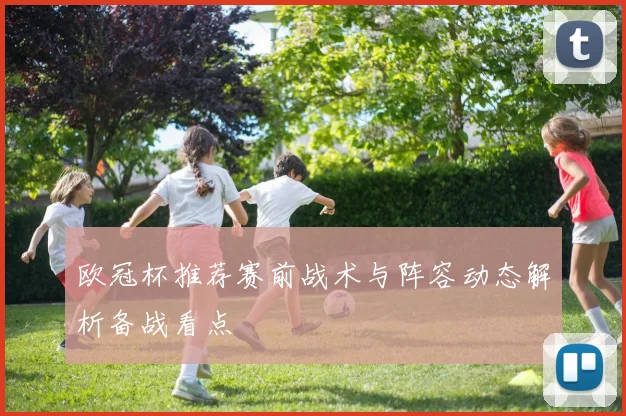 欧冠杯推荐赛前战术与阵容动态解析备战看点