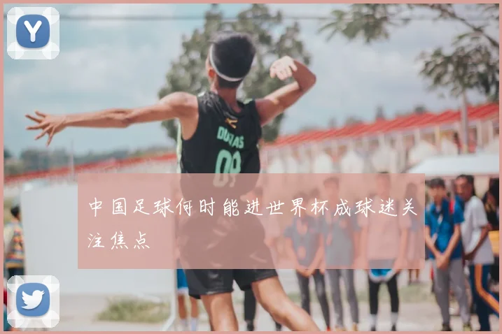 中国足球何时能进世界杯成球迷关注焦点