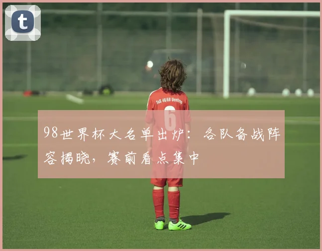 98世界杯大名单出炉:各队备战阵容揭晓,赛前看点集中