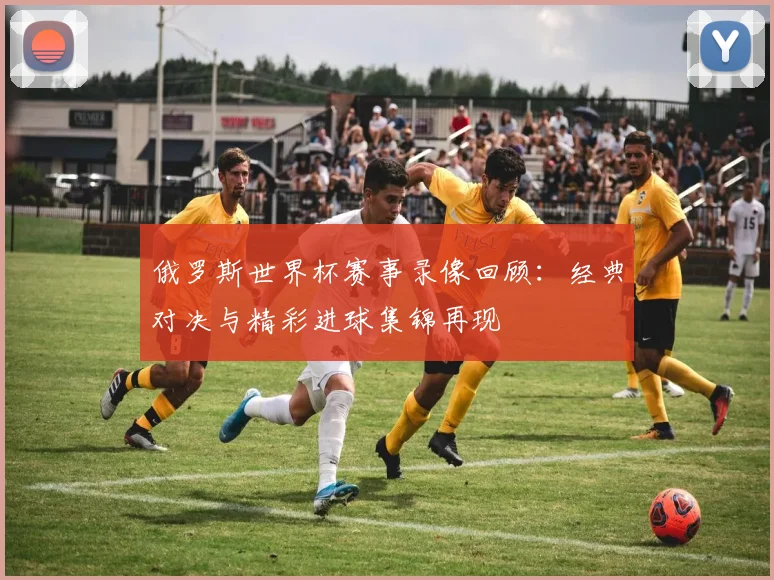 俄罗斯世界杯赛事录像回顾:经典对决与精彩进球集锦再现