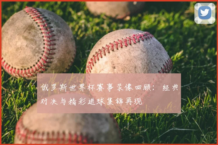 俄罗斯世界杯赛事录像回顾:经典对决与精彩进球集锦再现
